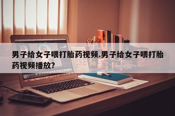 现在买打胎药怎么买多少钱男子给女子喂打胎药视频.男子给女子喂打胎药视频播放？