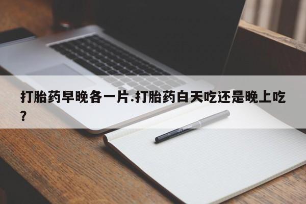 现在买打胎药怎么买多少钱打胎药早晚各一片.打胎药白天吃还是晚上吃？