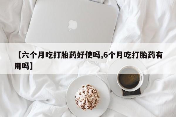 现在买打胎药怎么买多少钱【六个月吃打胎药好使吗,6个月吃打胎药有用吗】