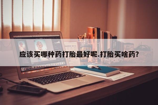 现在买打胎药怎么买多少钱应该买哪种药打胎最好呢.打胎买啥药？