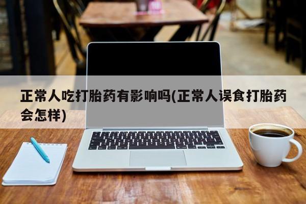 现在买打胎药怎么买多少钱正常人吃打胎药有影响吗(正常人误食打胎药会怎样)