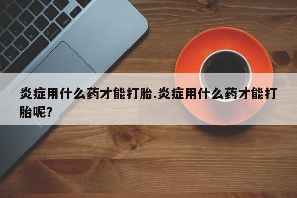 现在买打胎药怎么买多少钱炎症用什么药才能打胎.炎症用什么药才能打胎呢？