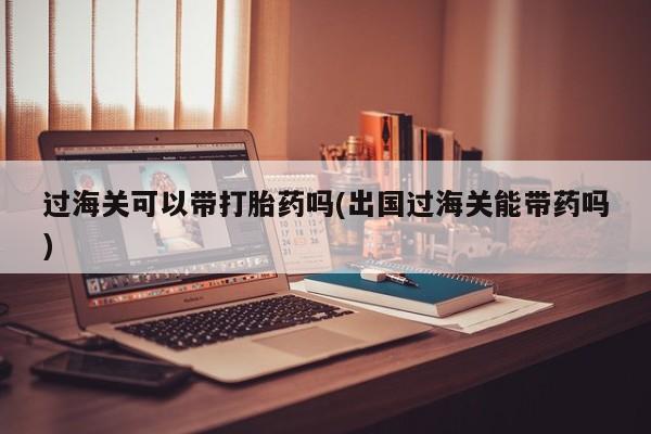 现在买打胎药怎么买多少钱过海关可以带打胎药吗(出国过海关能带药吗)