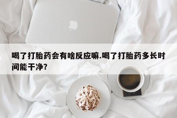 现在买打胎药怎么买多少钱喝了打胎药会有啥反应嘛.喝了打胎药多长时间能干净？