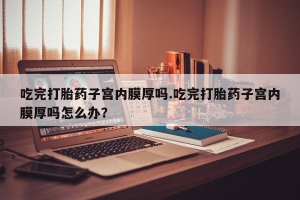 现在买打胎药怎么买多少钱吃完打胎药子宫内膜厚吗.吃完打胎药子宫内膜厚吗怎么办？