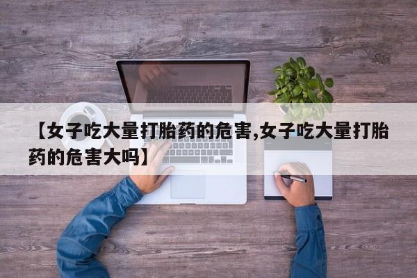现在买打胎药怎么买多少钱【女子吃大量打胎药的危害,女子吃大量打胎药的危害大吗】