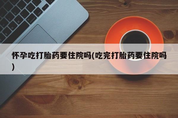 现在买打胎药怎么买多少钱怀孕吃打胎药要住院吗(吃完打胎药要住院吗)