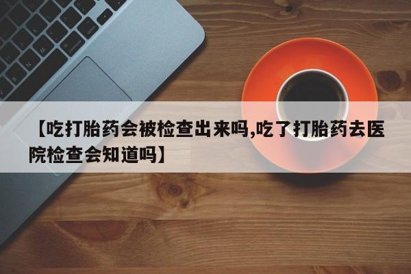现在买打胎药怎么买多少钱【吃打胎药会被检查出来吗,吃了打胎药去医院检查会知道吗】