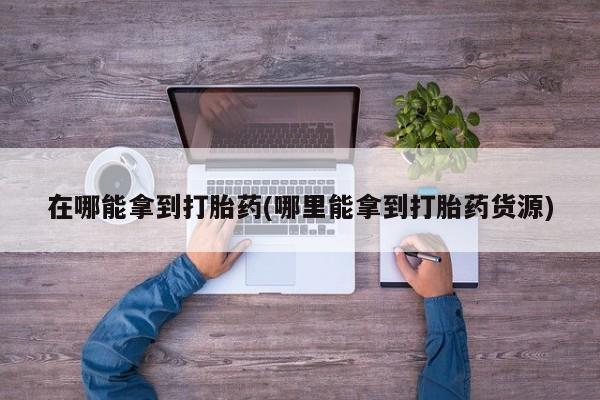 现在买打胎药怎么买多少钱在哪能拿到打胎药(哪里能拿到打胎药货源)