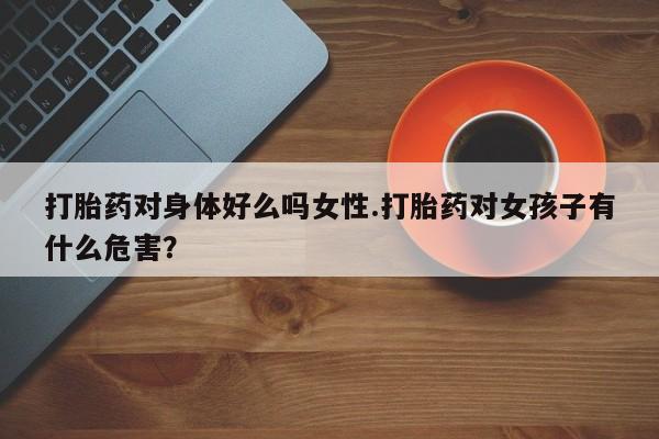 现在买打胎药怎么买多少钱打胎药对身体好么吗女性.打胎药对女孩子有什么危害？