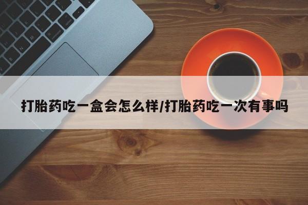 现在买打胎药怎么买多少钱打胎药吃一盒会怎么样/打胎药吃一次有事吗
