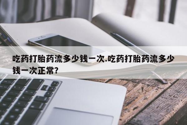 现在买打胎药怎么买多少钱吃药打胎药流多少钱一次.吃药打胎药流多少钱一次正常？