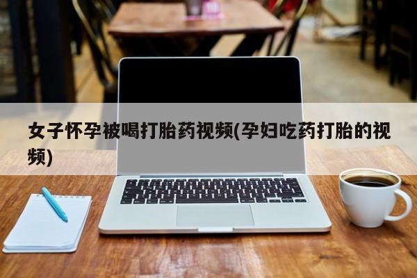 现在买打胎药怎么买多少钱女子怀孕被喝打胎药视频(孕妇吃药打胎的视频)