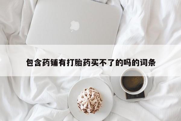 现在买打胎药怎么买多少钱包含药铺有打胎药买不了的吗的词条