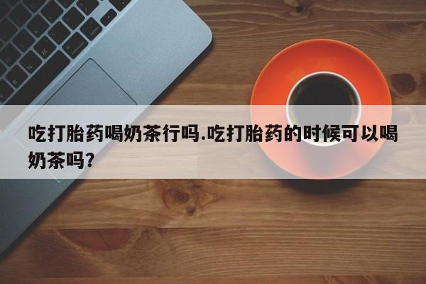 现在买打胎药怎么买多少钱吃打胎药喝奶茶行吗.吃打胎药的时候可以喝奶茶吗？