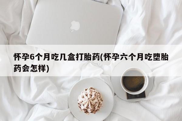 现在买打胎药怎么买多少钱怀孕6个月吃几盒打胎药(怀孕六个月吃堕胎药会怎样)