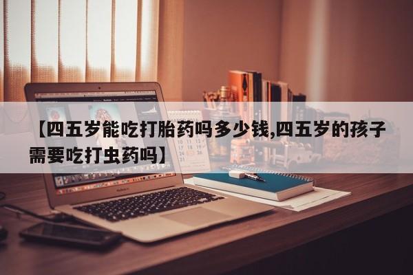 现在买打胎药怎么买多少钱【四五岁能吃打胎药吗多少钱,四五岁的孩子需要吃打虫药吗】