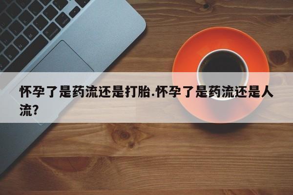 现在买打胎药怎么买多少钱怀孕了是药流还是打胎.怀孕了是药流还是人流？