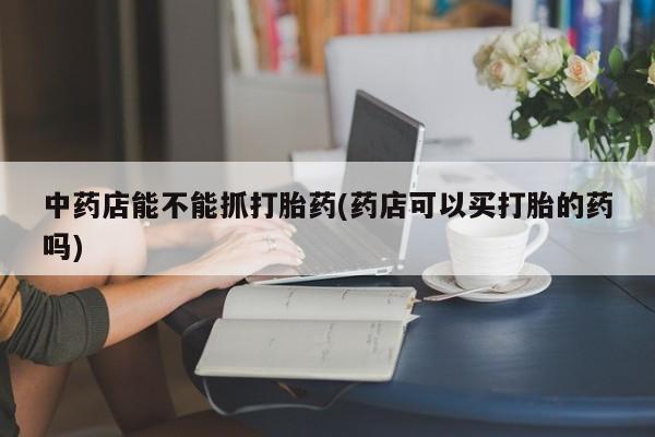 现在买打胎药怎么买多少钱中药店能不能抓打胎药(药店可以买打胎的药吗)