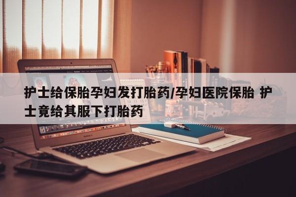 现在买打胎药怎么买多少钱护士给保胎孕妇发打胎药/孕妇医院保胎 护士竟给其服下打胎药