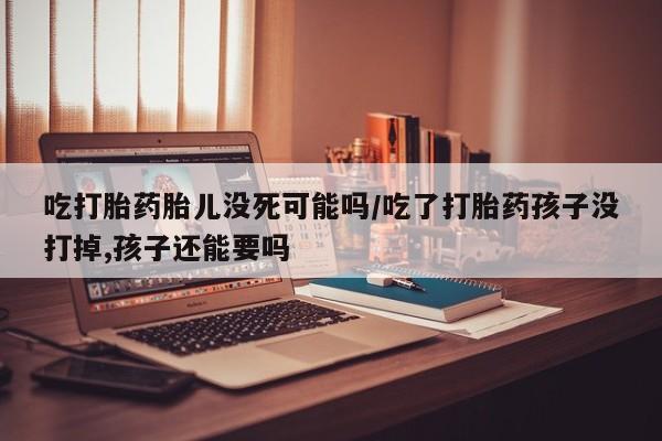 现在买打胎药怎么买多少钱吃打胎药胎儿没死可能吗/吃了打胎药孩子没打掉,孩子还能要吗