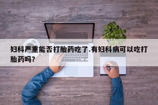 现在买打胎药怎么买多少钱妇科严重能否打胎药吃了.有妇科病可以吃打胎药吗？