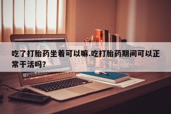 现在买打胎药怎么买多少钱吃了打胎药坐着可以嘛.吃打胎药期间可以正常干活吗？