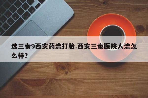现在买打胎药怎么买多少钱选三秦9西安药流打胎.西安三秦医院人流怎么样？