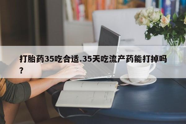 现在买打胎药怎么买多少钱打胎药35吃合适.35天吃流产药能打掉吗？