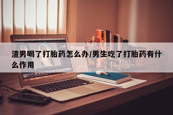 现在买打胎药怎么买多少钱渣男喝了打胎药怎么办/男生吃了打胎药有什么作用