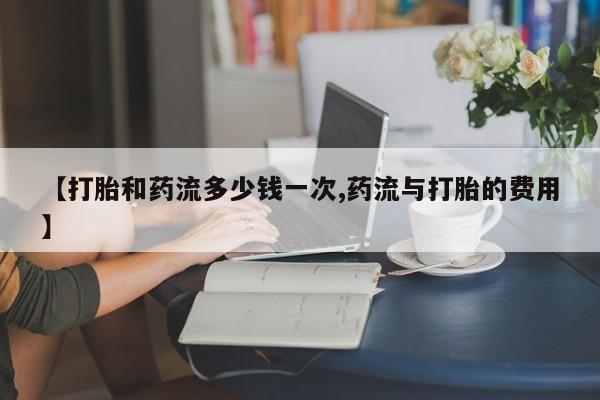 现在买打胎药怎么买多少钱【打胎和药流多少钱一次,药流与打胎的费用】