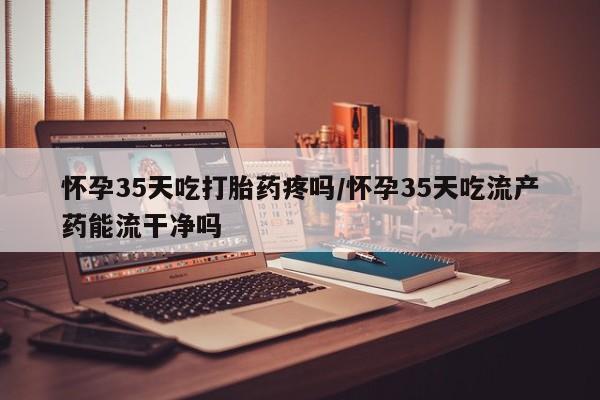 现在买打胎药怎么买多少钱怀孕35天吃打胎药疼吗/怀孕35天吃流产药能流干净吗