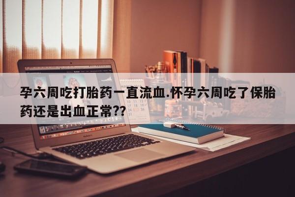 现在买打胎药怎么买多少钱孕六周吃打胎药一直流血.怀孕六周吃了保胎药还是出血正常?？