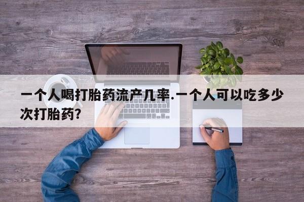 现在买打胎药怎么买多少钱一个人喝打胎药流产几率.一个人可以吃多少次打胎药？