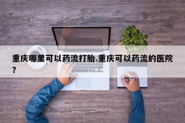 现在买打胎药怎么买多少钱重庆哪里可以药流打胎.重庆可以药流的医院？