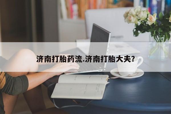 现在买打胎药怎么买多少钱济南打胎药流.济南打胎大夫？