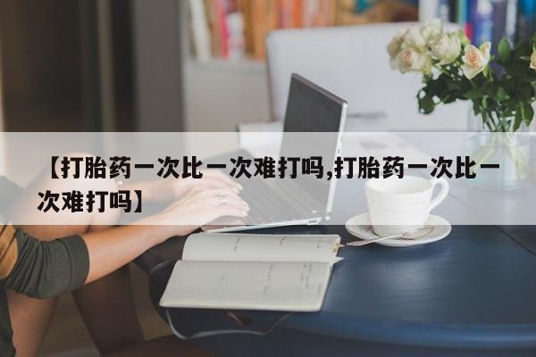 现在买打胎药怎么买多少钱【打胎药一次比一次难打吗,打胎药一次比一次难打吗】