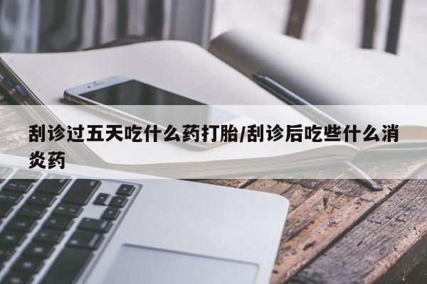 现在买打胎药怎么买多少钱刮诊过五天吃什么药打胎/刮诊后吃些什么消炎药