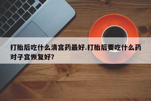 现在买打胎药怎么买多少钱打胎后吃什么清宫药最好.打胎后要吃什么药对子宫恢复好？