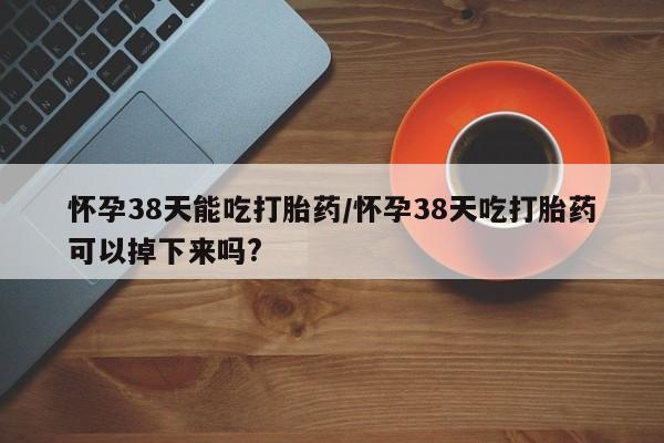 现在买打胎药怎么买多少钱怀孕38天能吃打胎药/怀孕38天吃打胎药可以掉下来吗?