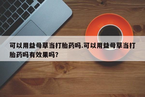 现在买打胎药怎么买多少钱可以用益母草当打胎药吗.可以用益母草当打胎药吗有效果吗？