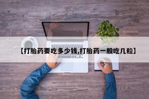 现在买打胎药怎么买多少钱【打胎药要吃多少钱,打胎药一般吃几粒】