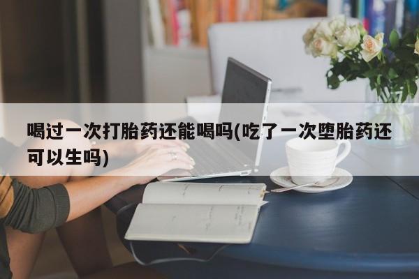 现在买打胎药怎么买多少钱喝过一次打胎药还能喝吗(吃了一次堕胎药还可以生吗)
