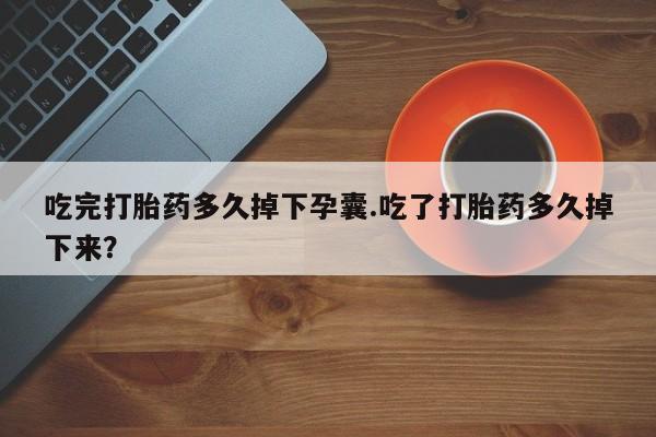 现在买打胎药怎么买多少钱吃完打胎药多久掉下孕囊.吃了打胎药多久掉下来？