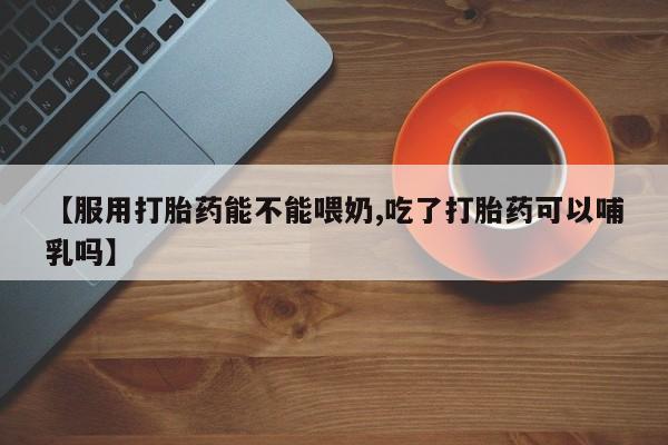 现在买打胎药怎么买多少钱【服用打胎药能不能喂奶,吃了打胎药可以哺乳吗】