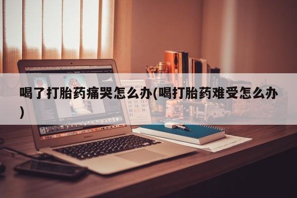 现在买打胎药怎么买多少钱喝了打胎药痛哭怎么办(喝打胎药难受怎么办)