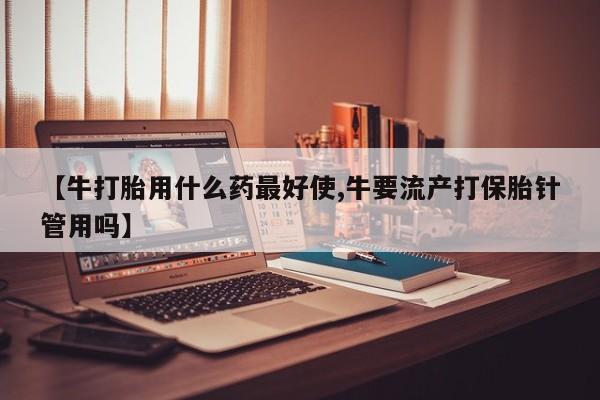 现在买打胎药怎么买多少钱【牛打胎用什么药最好使,牛要流产打保胎针管用吗】