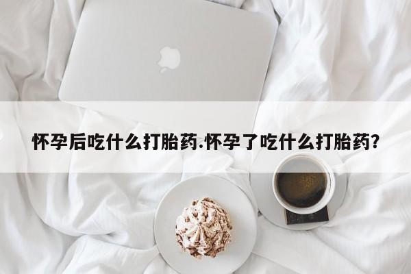 现在买打胎药怎么买多少钱怀孕后吃什么打胎药.怀孕了吃什么打胎药？