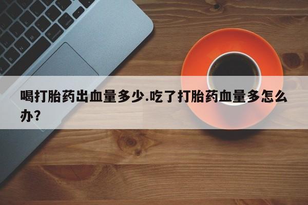 现在买打胎药怎么买多少钱喝打胎药出血量多少.吃了打胎药血量多怎么办？