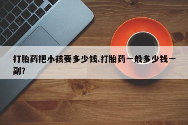 现在买打胎药怎么买多少钱打胎药把小孩要多少钱.打胎药一般多少钱一副？